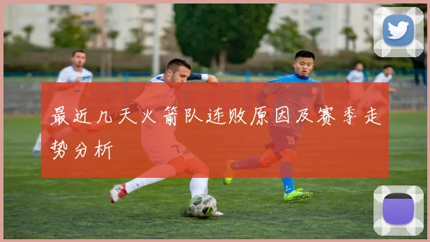 最近几天火箭队连败原因及赛季走势分析