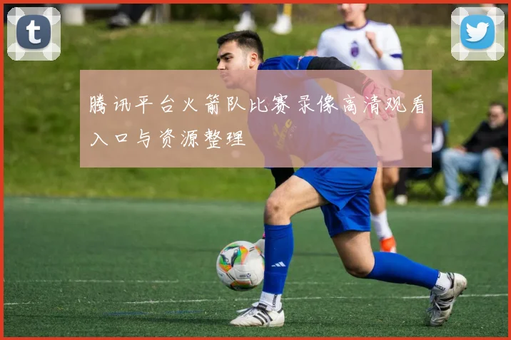 腾讯平台火箭队比赛录像高清观看入口与资源整理