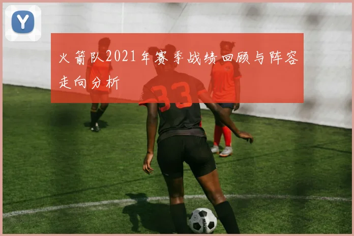 火箭队2021年赛季战绩回顾与阵容走向分析