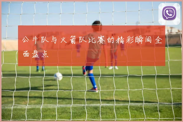 公牛队与火箭队比赛的精彩瞬间全面盘点