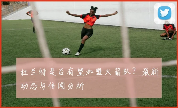 杜兰特是否有望加盟火箭队？最新动态与传闻分析