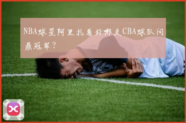 NBA球星阿里扎看好哪支CBA球队问鼎冠军?