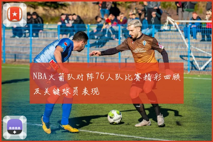 NBA火箭队对阵76人队比赛精彩回顾及关键球员表现