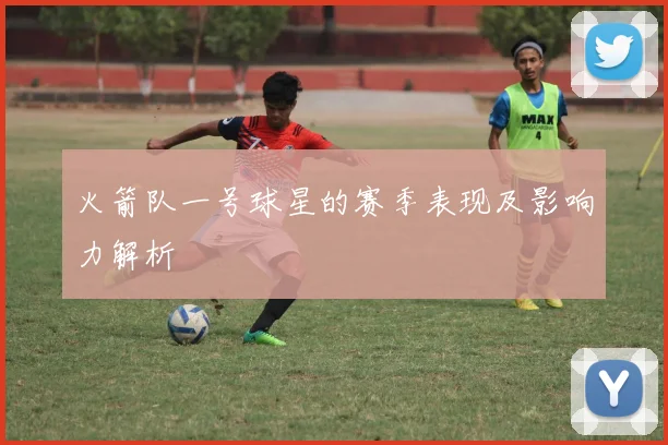 火箭队一号球星的赛季表现及影响力解析