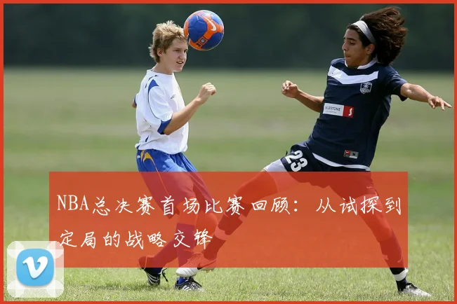 NBA总决赛首场比赛回顾：从试探到定局的战略交锋
